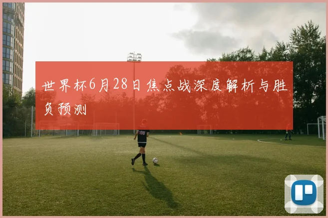 世界杯6月28日焦点战深度解析与胜负预测