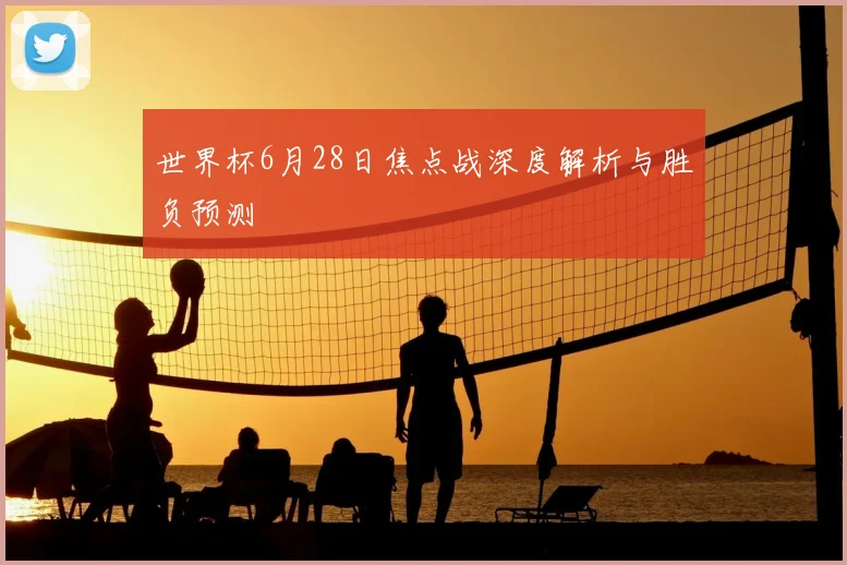 世界杯6月28日焦点战深度解析与胜负预测