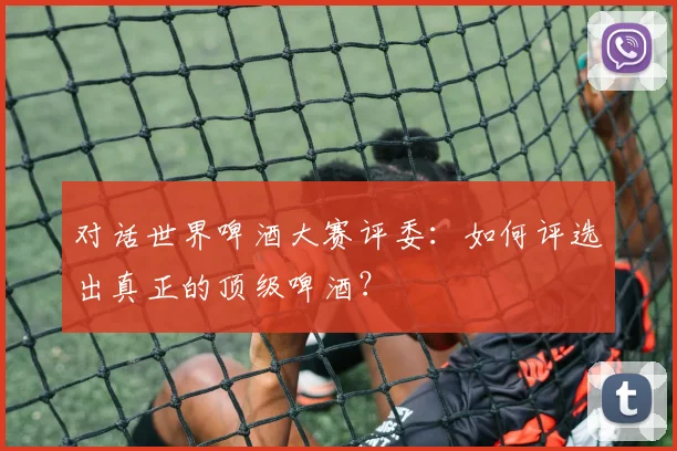 对话世界啤酒大赛评委:如何评选出真正的顶级啤酒?