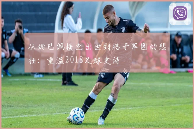从姆巴佩横空出世到格子军团的悲壮：重温2018足球史诗