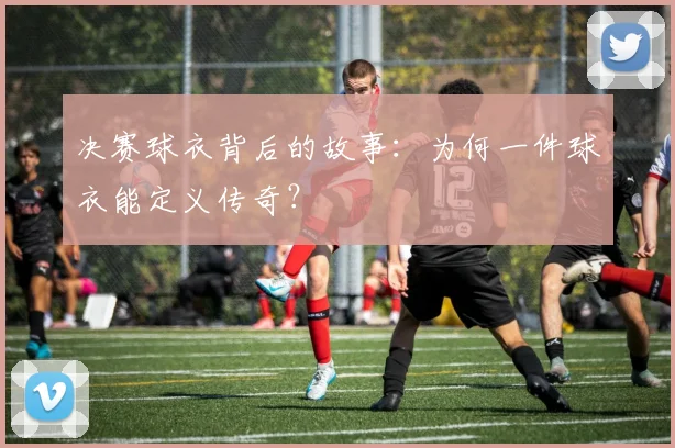 决赛球衣背后的故事：为何一件球衣能定义传奇？