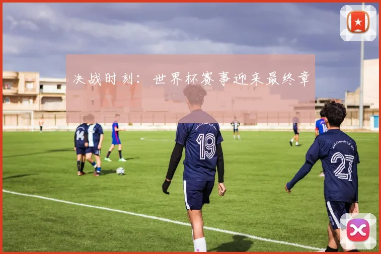 决战时刻：世界杯赛事迎来最终章